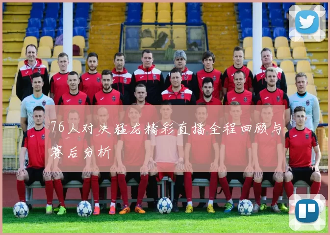 76人对决猛龙精彩直播全程回顾与赛后分析