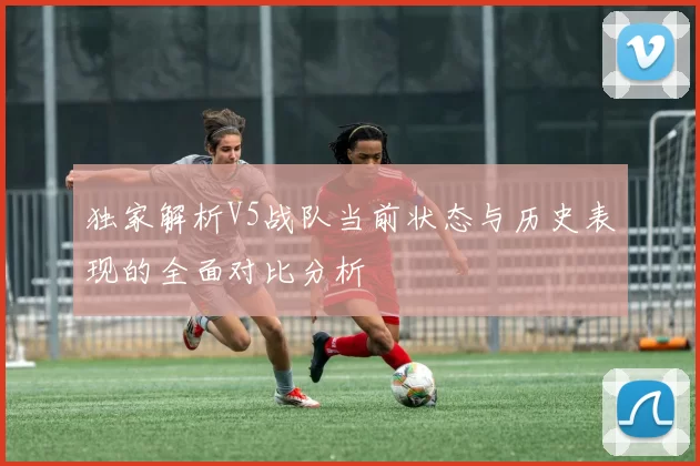 独家解析V5战队当前状态与历史表现的全面对比分析