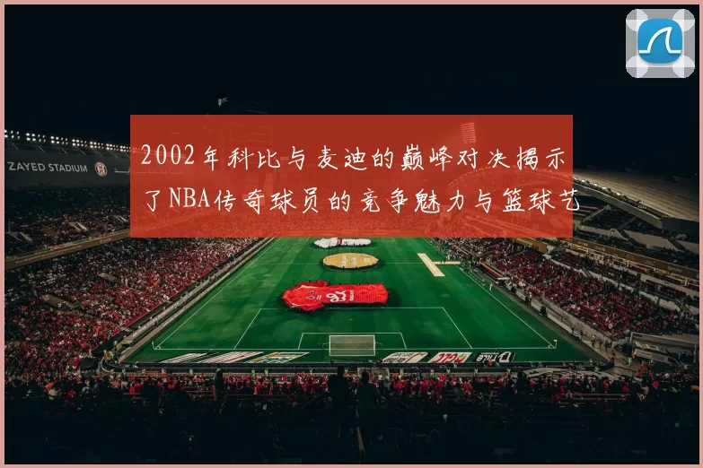 2002年科比与麦迪的巅峰对决揭示了NBA传奇球员的竞争魅力与篮球艺术