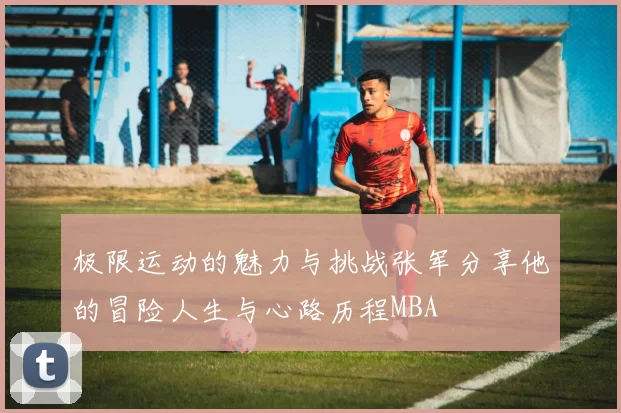 极限运动的魅力与挑战张军分享他的冒险人生与心路历程MBA