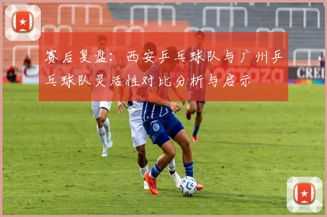 赛后复盘：西安乒乓球队与广州乒乓球队灵活性对比分析与启示