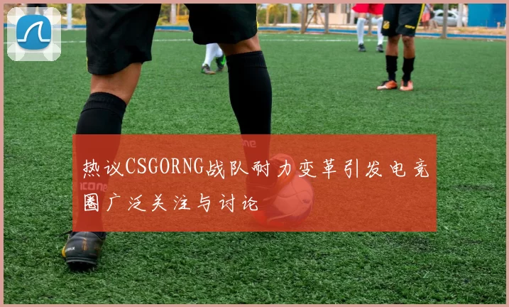热议CSGORNG战队耐力变革引发电竞圈广泛关注与讨论